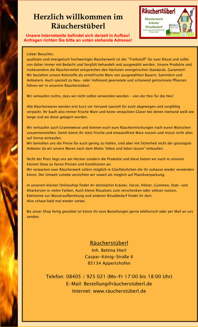 Herzlich willkommen im Rucherstberl  Lieber Besucher, qualitativ und energetisch hochwertiges Rucherwerk ist der Treibstoff fr euer Ritual und sollte von daher immer mit Bedacht und Sorgfalt behandelt und ausgewhlt werden. Unsere Produkte und insbesondere die Ruchermittel entsprechen den hchsten energetischen Standards. Garantiert! Wir beziehen unsere Rohstoffe als erntefrische Ware von ausgewhlten Bauern, Sammlern und Anbietern. Auch speziell zu Neu- oder Vollmond geernetete und schonend getrocknete Pflanzen fhren wir in unserem Rucherstberl.  Wir verkaufen nichts, dass wir nicht selbst verwenden wrden - von der Hex fr die Hex!  Alle Rucherwaren werden erst kurz vor Versand speziell fr euch abgewogen und sorgfltig verpackt. Ihr kauft also immer frische Ware und keine verpackten Glser bei denen niemand wei wie lange und wo diese gelagert wurden.   Wir verkaufen auch Grammweise und knnen euch eure Ruchermischungen nach euren Wnschen zusammenstellen. Somit knnt ihr stets frische und einwandfreie Ware nutzen und msst nicht alles auf Vorrat einkaufen.  Wir bemhen uns die Preise fr euch gering zu halten, sind aber mit Sicherheit nicht der gnstigste Anbieter da wir unsere Waren nach dem Motto leben und leben lassen einkaufen.  Nicht der Preis liegt uns am Herzen sondern die Produkte und diese bieten wir euch in unseren kleinen Shop zu fairen Preisen und Konditionen an.  Wir verpacken euer Rucherwerk sofern mglich in Glasflschchen die ihr zuhause wieder verwenden knnt. Der Umwelt zuliebe verzichten wir soweit als mglich auf Plastikverpackung.  In unserem kleinen Onlineshop findet ihr demnchst Kruter, Harze, Hlzer, Gummen, Stab- und Altarkerzen in vielen Farben. Auch kleine Ritualsets zum verschenken oder selbser nutzen, Edelsteine zur Wasseraufbereitung und anderen Ritualbedarf findet ihr dort. Also schaut bald mal wieder vorbei.  Bis unser Shop fertig gestaltet ist knnt ihr eure Bestellungen gerne telefonisch oder per Mail an uns senden.    Rucherstberl Inh. Bettina Hierl Caspar-Knig-Strae 6 85134 Appertshofen  Telefon: 08405 / 925 021 (Mo-Fr 17:00 bis 18:00 Uhr) E-Mail: Bestellung@rucherstberl.de Internet: www.rucherstberl.de    Unsere Internetseite befindet sich derzeit in Aufbau!  Anfragen richten Sie bitte an unten stehende Adresse!